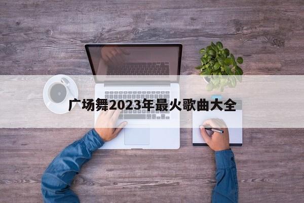 广场舞2023年最火歌曲大全