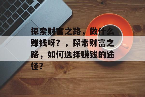 探索财富之路,做什么赚钱呀?,探索财富之路,如何选择赚钱的途径? 探索财富之路,做什么赚钱呀?,探索财富之路,如何选择赚钱的途径?