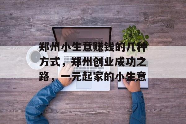 郑州小生意赚钱的几种方式,郑州创业成功之路,一元起家的小生意 郑州小生意赚钱的几种方式,郑州创业成功之路,一元起家的小生意