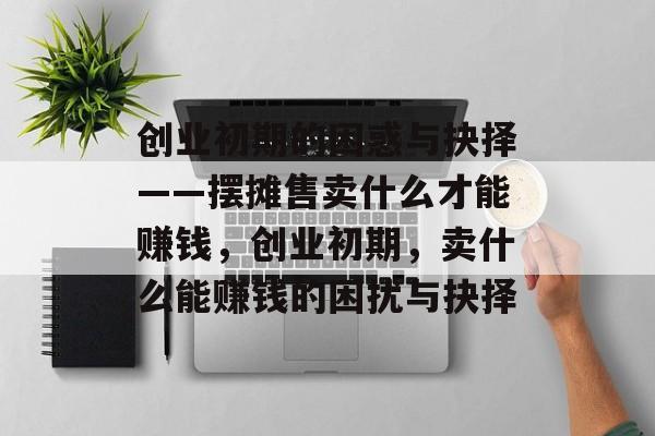 创业初期的困惑与抉择——摆摊售卖什么才能赚钱,创业初期,卖什么能赚钱的困扰与抉择 创业初期的困惑与抉择——摆摊售卖什么才能赚钱,创业初期,卖什么能赚钱的困扰与抉择