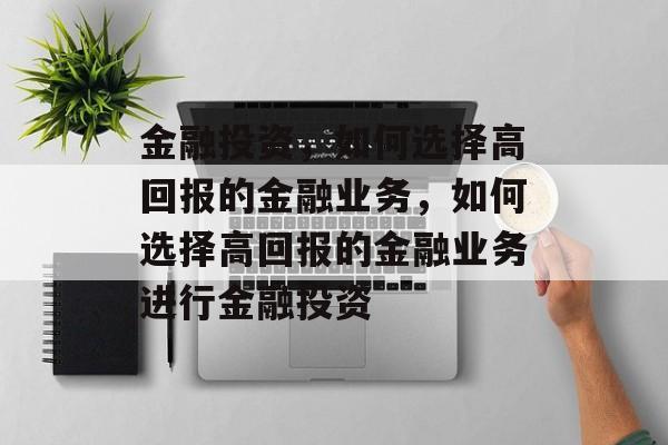 金融投资,如何选择高回报的金融业务,如何选择高回报的金融业务进行金融投资 金融投资,如何选择高回报的金融业务,如何选择高回报的金融业务进行金融投资