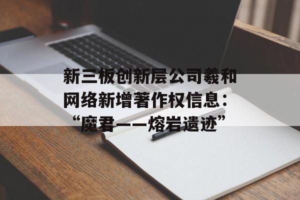 新三板创新层公司羲和网络新增著作权信息:“魔君――熔岩遗迹” 新三板创新层公司羲和网络新增著作权信息:“魔君――熔岩遗迹”