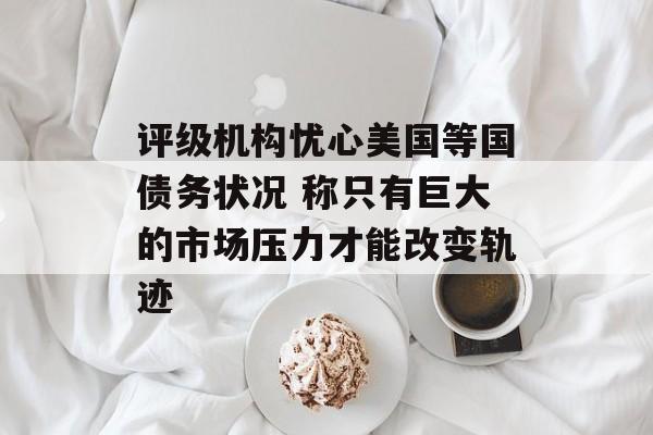 评级机构忧心美国等国债务状况 称只有巨大的市场压力才能改变轨迹 评级机构忧心美国等国债务状况 称只有巨大的市场压力才能改变轨迹