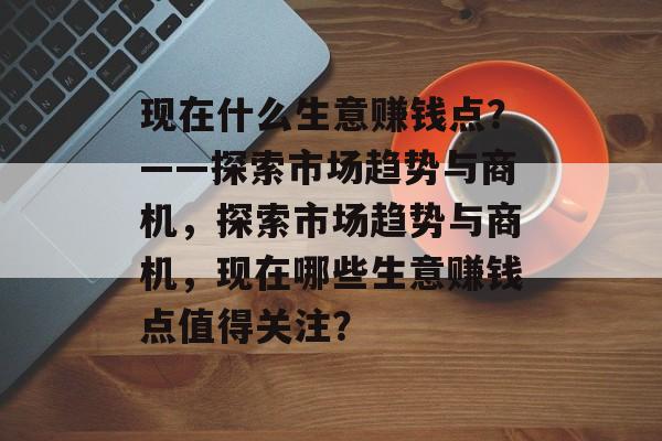 现在什么生意赚钱点?——探索市场趋势与商机,探索市场趋势与商机,现在哪些生意赚钱点值得关注? 现在什么生意赚钱点?——探索市场趋势与商机,探索市场趋势与商机,现在哪些生意赚钱点值得关注?