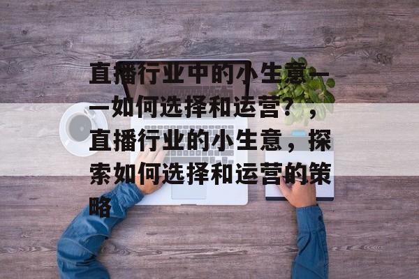 直播行业中的小生意——如何选择和运营？，直播行业的小生意，探索如何选择和运营的策略