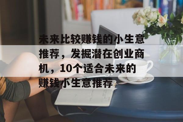 未来比较赚钱的小生意推荐,发掘潜在创业商机,10个适合未来的赚钱小生意推荐 未来比较赚钱的小生意推荐,发掘潜在创业商机,10个适合未来的赚钱小生意推荐
