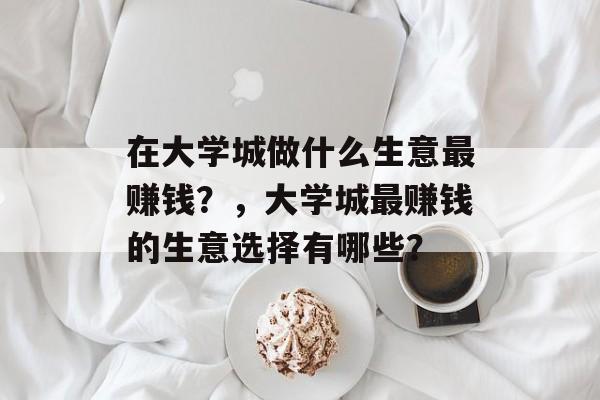在大学城做什么生意最赚钱?,大学城最赚钱的生意选择有哪些? 在大学城做什么生意最赚钱?,大学城最赚钱的生意选择有哪些?