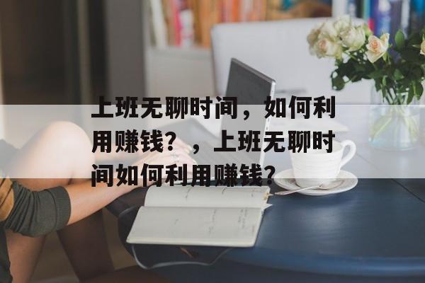 上班无聊时间,如何利用赚钱?,上班无聊时间如何利用赚钱? 上班无聊时间,如何利用赚钱?,上班无聊时间如何利用赚钱?