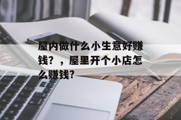 屋内做什么小生意好赚钱?,屋里开个小店怎么赚钱? 屋内做什么小生意好赚钱?,屋里开个小店怎么赚钱?