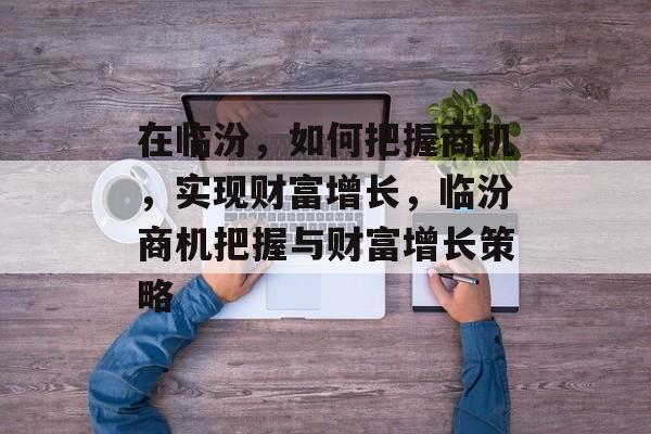 在临汾,如何把握商机,实现财富增长,临汾商机把握与财富增长策略 在临汾,如何把握商机,实现财富增长,临汾商机把握与财富增长策略