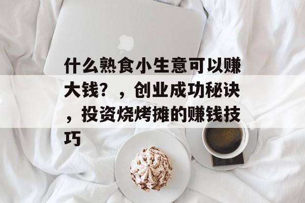什么熟食小生意可以赚大钱?,创业成功秘诀,投资烧烤摊的赚钱技巧 什么熟食小生意可以赚大钱?,创业成功秘诀,投资烧烤摊的赚钱技巧