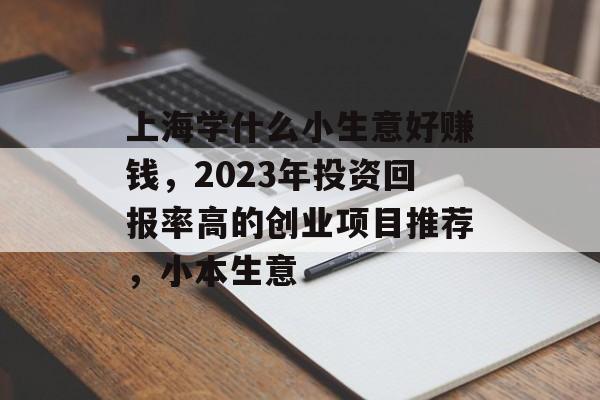 上海学什么小生意好赚钱,2023年投资回报率高的创业项目推荐,小本生意 上海学什么小生意好赚钱,2023年投资回报率高的创业项目推荐,小本生意