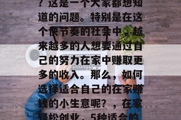 在家赚钱做什么小生意?这是一个大家都想知道的问题。特别是在这个快节奏的社会中,越来越多的人想要通过自己的努力在家中赚取更多的收入。那么,如何选择适合自己的在家赚钱的小生意呢?,在家轻松创业,5种适合的在家赚钱小生意推荐 在家赚钱做什么小生意?这是一个大家都想知道的问题。特别是在这个快节奏的社会中,越来越多的人想要通过自己的努力在家中赚取更多的收入。那么,如何选择适合自己的在家赚钱的小生意呢?,在家轻松创业,5种适合的在家赚钱小生意推荐