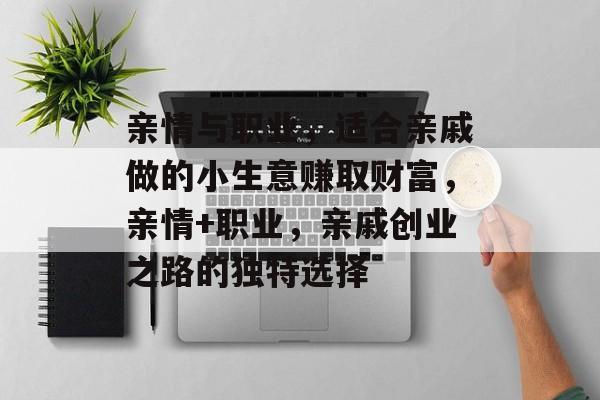 亲情与职业,适合亲戚做的小生意赚取财富,亲情+职业,亲戚创业之路的独特选择 亲情与职业,适合亲戚做的小生意赚取财富,亲情+职业,亲戚创业之路的独特选择