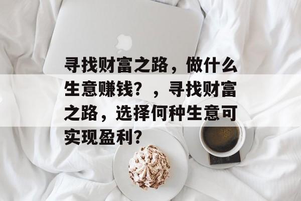 寻找财富之路,做什么生意赚钱?,寻找财富之路,选择何种生意可实现盈利? 寻找财富之路,做什么生意赚钱?,寻找财富之路,选择何种生意可实现盈利?