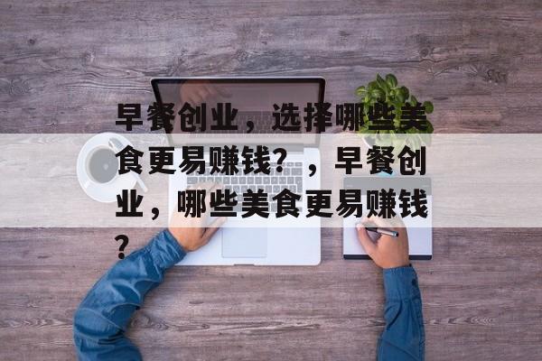 早餐创业,选择哪些美食更易赚钱?,早餐创业,哪些美食更易赚钱? 早餐创业,选择哪些美食更易赚钱?,早餐创业,哪些美食更易赚钱?