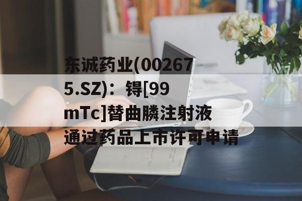 东诚药业(002675.SZ)：锝[99mTc]替曲膦注射液通过药品上市许可申请