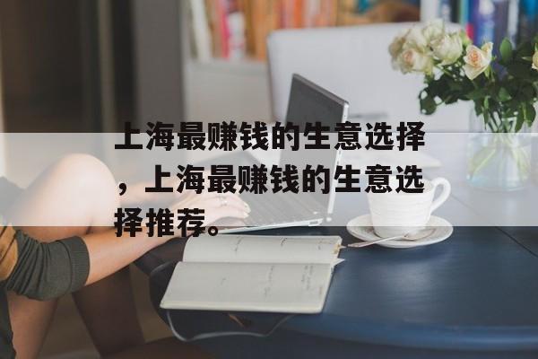 上海最赚钱的生意选择,上海最赚钱的生意选择推荐。 上海最赚钱的生意选择,上海最赚钱的生意选择推荐。