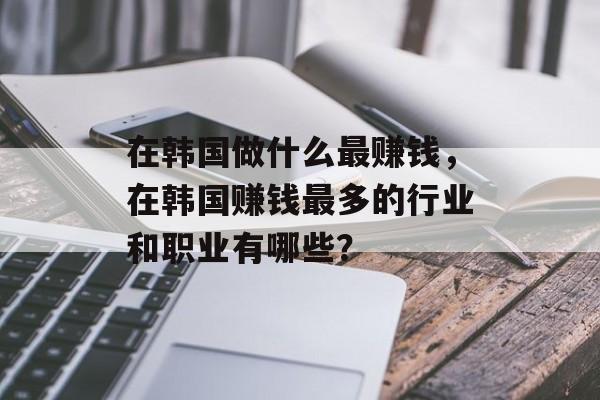 在韩国做什么最赚钱,在韩国赚钱最多的行业和职业有哪些? 在韩国做什么最赚钱,在韩国赚钱最多的行业和职业有哪些?