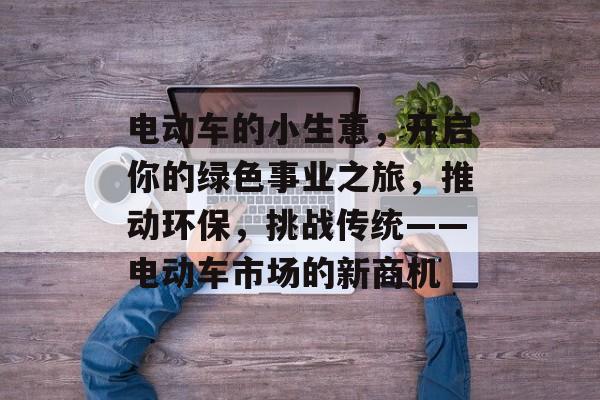 电动车的小生意,开启你的绿色事业之旅,推动环保,挑战传统——电动车市场的新商机 电动车的小生意,开启你的绿色事业之旅,推动环保,挑战传统——电动车市场的新商机