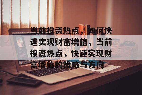 当前投资热点,如何快速实现财富增值,当前投资热点,快速实现财富增值的策略与方向 当前投资热点,如何快速实现财富增值,当前投资热点,快速实现财富增值的策略与方向