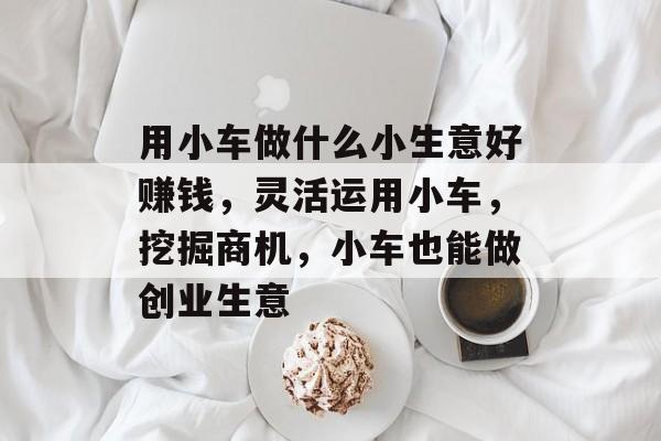 用小车做什么小生意好赚钱,灵活运用小车,挖掘商机,小车也能做创业生意 用小车做什么小生意好赚钱,灵活运用小车,挖掘商机,小车也能做创业生意