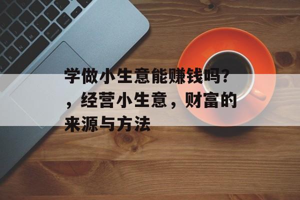 学做小生意能赚钱吗?,经营小生意,财富的来源与方法 学做小生意能赚钱吗?,经营小生意,财富的来源与方法