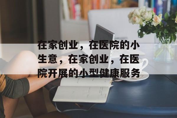在家创业,在医院的小生意,在家创业,在医院开展的小型健康服务 在家创业,在医院的小生意,在家创业,在医院开展的小型健康服务