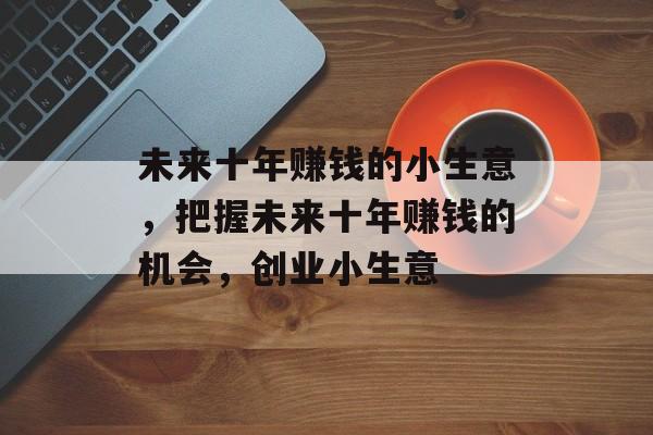 未来十年赚钱的小生意,把握未来十年赚钱的机会,创业小生意 未来十年赚钱的小生意,把握未来十年赚钱的机会,创业小生意