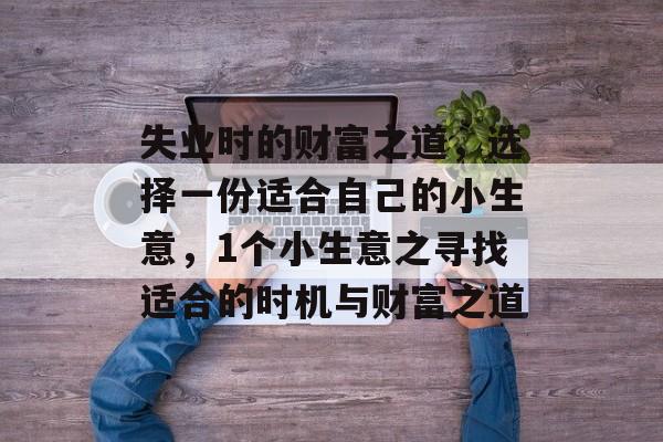 失业时的财富之道,选择一份适合自己的小生意,1个小生意之寻找适合的时机与财富之道 失业时的财富之道,选择一份适合自己的小生意,1个小生意之寻找适合的时机与财富之道