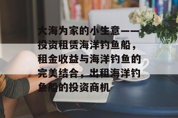 大海为家的小生意——投资租赁海洋钓鱼船，租金收益与海洋钓鱼的完美结合，出租海洋钓鱼船的投资商机