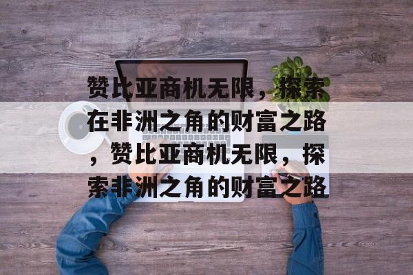 赞比亚商机无限,探索在非洲之角的财富之路,赞比亚商机无限,探索非洲之角的财富之路 赞比亚商机无限,探索在非洲之角的财富之路,赞比亚商机无限,探索非洲之角的财富之路
