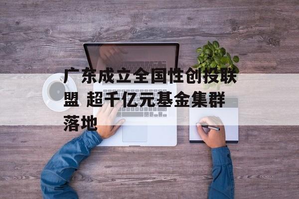 广东成立全国性创投联盟 超千亿元基金集群落地 广东成立全国性创投联盟 超千亿元基金集群落地
