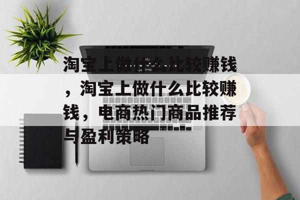 淘宝上做什么比较赚钱,淘宝上做什么比较赚钱,电商热门商品推荐与盈利策略 淘宝上做什么比较赚钱,淘宝上做什么比较赚钱,电商热门商品推荐与盈利策略