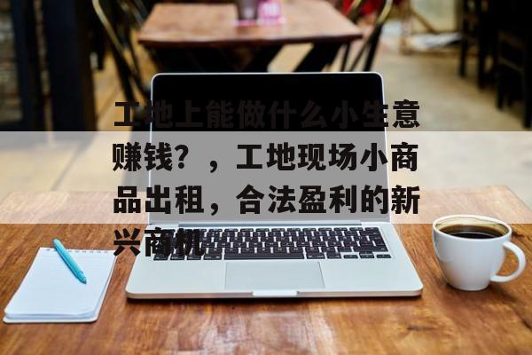 工地上能做什么小生意赚钱？，工地现场小商品出租，合法盈利的新兴商机
