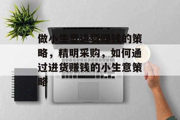 做小生意进货赚钱的策略,精明采购,如何通过进货赚钱的小生意策略 做小生意进货赚钱的策略,精明采购,如何通过进货赚钱的小生意策略
