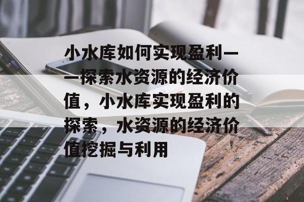 小水库如何实现盈利——探索水资源的经济价值,小水库实现盈利的探索,水资源的经济价值挖掘与利用 小水库如何实现盈利——探索水资源的经济价值,小水库实现盈利的探索,水资源的经济价值挖掘与利用