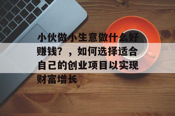 小伙做小生意做什么好赚钱？，如何选择适合自己的创业项目以实现财富增长