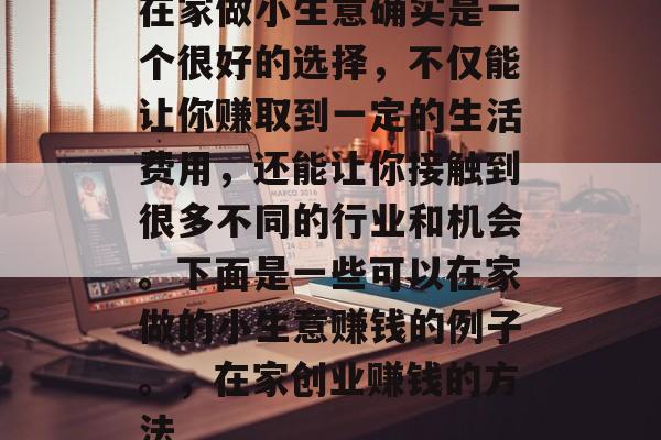 在家做小生意确实是一个很好的选择,不仅能让你赚取到一定的生活费用,还能让你接触到很多不同的行业和机会。下面是一些可以在家做的小生意赚钱的例子。,在家创业赚钱的方法 在家做小生意确实是一个很好的选择,不仅能让你赚取到一定的生活费用,还能让你接触到很多不同的行业和机会。下面是一些可以在家做的小生意赚钱的例子。,在家创业赚钱的方法
