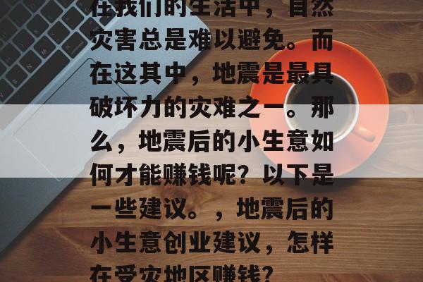 在我们的生活中,自然灾害总是难以避免。而在这其中,地震是最具破坏力的灾难之一。那么,地震后的小生意如何才能赚钱呢?以下是一些建议。,地震后的小生意创业建议,怎样在受灾地区赚钱? 在我们的生活中,自然灾害总是难以避免。而在这其中,地震是最具破坏力的灾难之一。那么,地震后的小生意如何才能赚钱呢?以下是一些建议。,地震后的小生意创业建议,怎样在受灾地区赚钱?