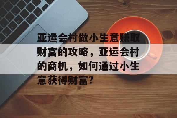 亚运会村做小生意赚取财富的攻略,亚运会村的商机,如何通过小生意获得财富? 亚运会村做小生意赚取财富的攻略,亚运会村的商机,如何通过小生意获得财富?