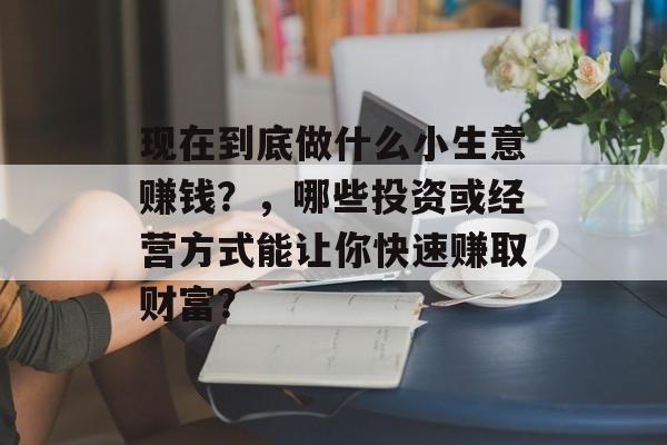 现在到底做什么小生意赚钱?,哪些投资或经营方式能让你快速赚取财富? 现在到底做什么小生意赚钱?,哪些投资或经营方式能让你快速赚取财富?