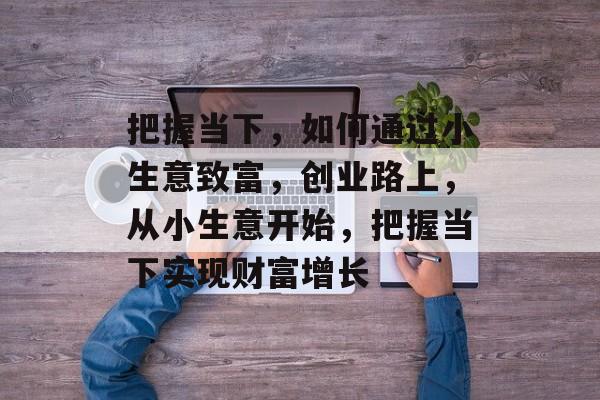 把握当下,如何通过小生意致富,创业路上,从小生意开始,把握当下实现财富增长 把握当下,如何通过小生意致富,创业路上,从小生意开始,把握当下实现财富增长