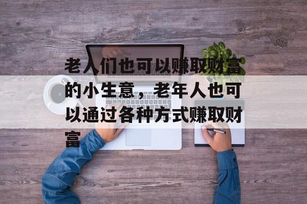 老人们也可以赚取财富的小生意,老年人也可以通过各种方式赚取财富 老人们也可以赚取财富的小生意,老年人也可以通过各种方式赚取财富