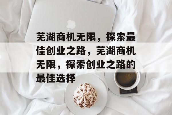 芜湖商机无限,探索最佳创业之路,芜湖商机无限,探索创业之路的最佳选择 芜湖商机无限,探索最佳创业之路,芜湖商机无限,探索创业之路的最佳选择