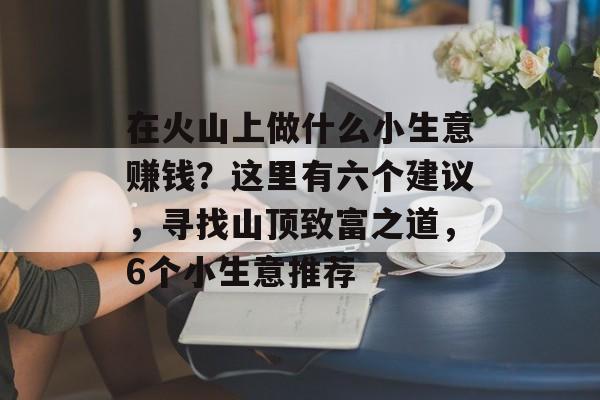 在火山上做什么小生意赚钱?这里有六个建议,寻找山顶致富之道,6个小生意推荐 在火山上做什么小生意赚钱?这里有六个建议,寻找山顶致富之道,6个小生意推荐