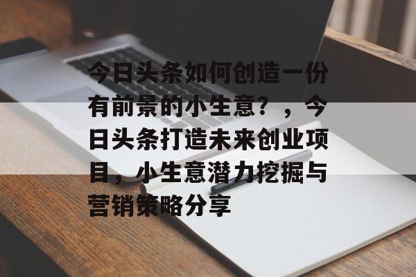 今日头条如何创造一份有前景的小生意?,今日头条打造未来创业项目,小生意潜力挖掘与营销策略分享 今日头条如何创造一份有前景的小生意?,今日头条打造未来创业项目,小生意潜力挖掘与营销策略分享