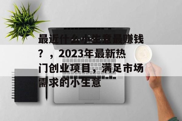 最近什么小生意最赚钱?,2023年最新热门创业项目,满足市场需求的小生意 最近什么小生意最赚钱?,2023年最新热门创业项目,满足市场需求的小生意