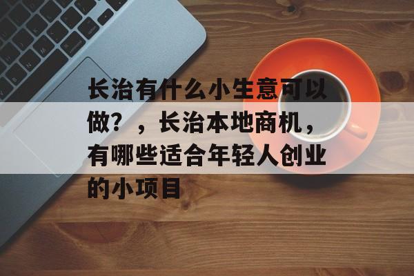 长治有什么小生意可以做?,长治本地商机,有哪些适合年轻人创业的小项目 长治有什么小生意可以做?,长治本地商机,有哪些适合年轻人创业的小项目