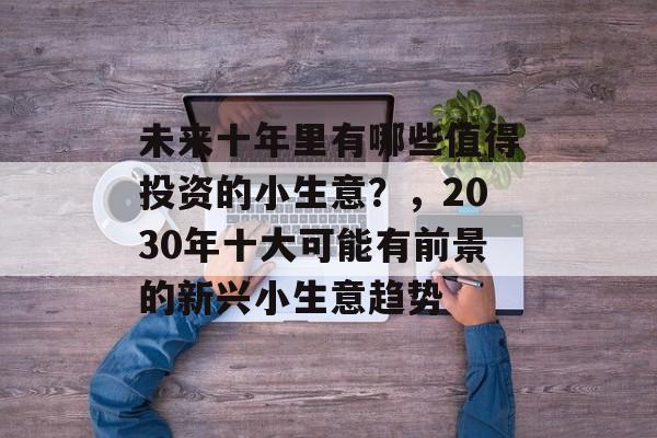 未来十年里有哪些值得投资的小生意?,2030年十大可能有前景的新兴小生意趋势 未来十年里有哪些值得投资的小生意?,2030年十大可能有前景的新兴小生意趋势